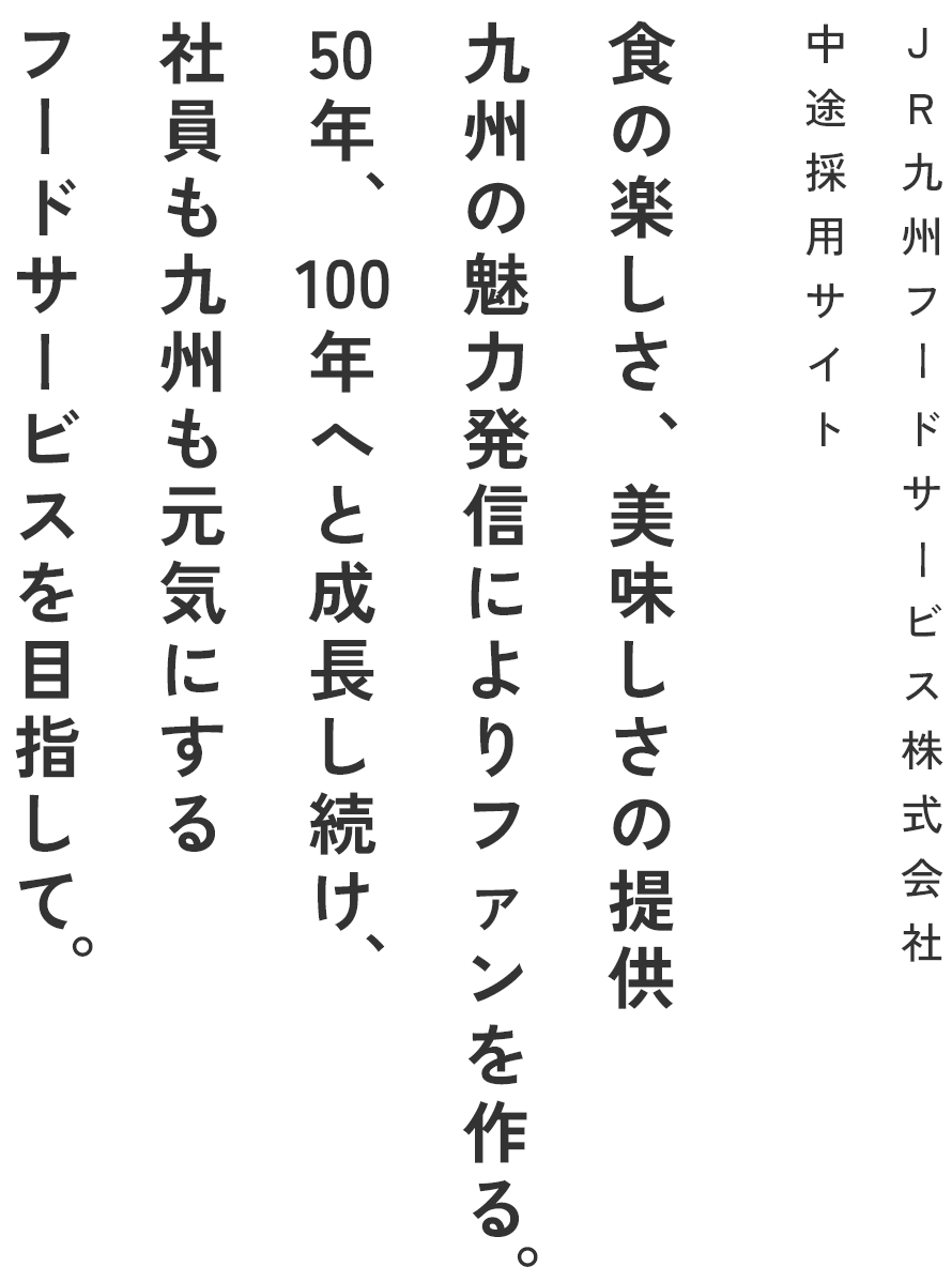 JR九州フードサービス株式会社中途採用サイト食の楽しさ、美味しさの提供 九州の魅力発信によりファンを作る。50年、100年へと成長し続け、社員も九州も元気にするフードサービスを目指して。